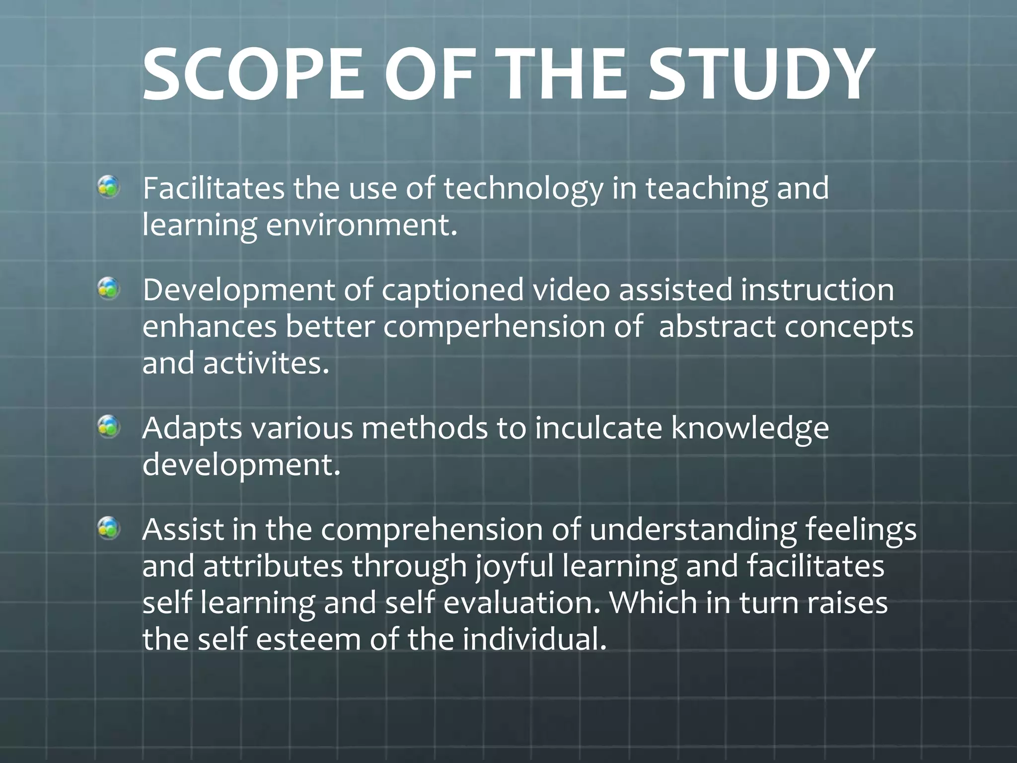 SCOPE OF THE STUDY
Facilitates the use of technology in teaching and
learning environment.

Development of captioned video assisted instruction
enhances better comperhension of abstract concepts
and activites.
Adapts various methods to inculcate knowledge
development.
Assist in the comprehension of understanding feelings
and attributes through joyful learning and facilitates
self learning and self evaluation. Which in turn raises
the self esteem of the individual.

 