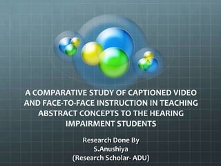 A COMPARATIVE STUDY OF CAPTIONED VIDEO
AND FACE-TO-FACE INSTRUCTION IN TEACHING
ABSTRACT CONCEPTS TO THE HEARING
IMPAIRMENT STUDENTS
Research Done By
S.Anushiya
(Research Scholar- ADU)

 