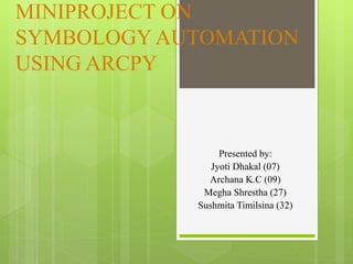 MINIPROJECT ON
SYMBOLOGY AUTOMATION
USING ARCPY
Presented by:
Jyoti Dhakal (07)
Archana K.C (09)
Megha Shrestha (27)
Sushmita Timilsina (32)
 