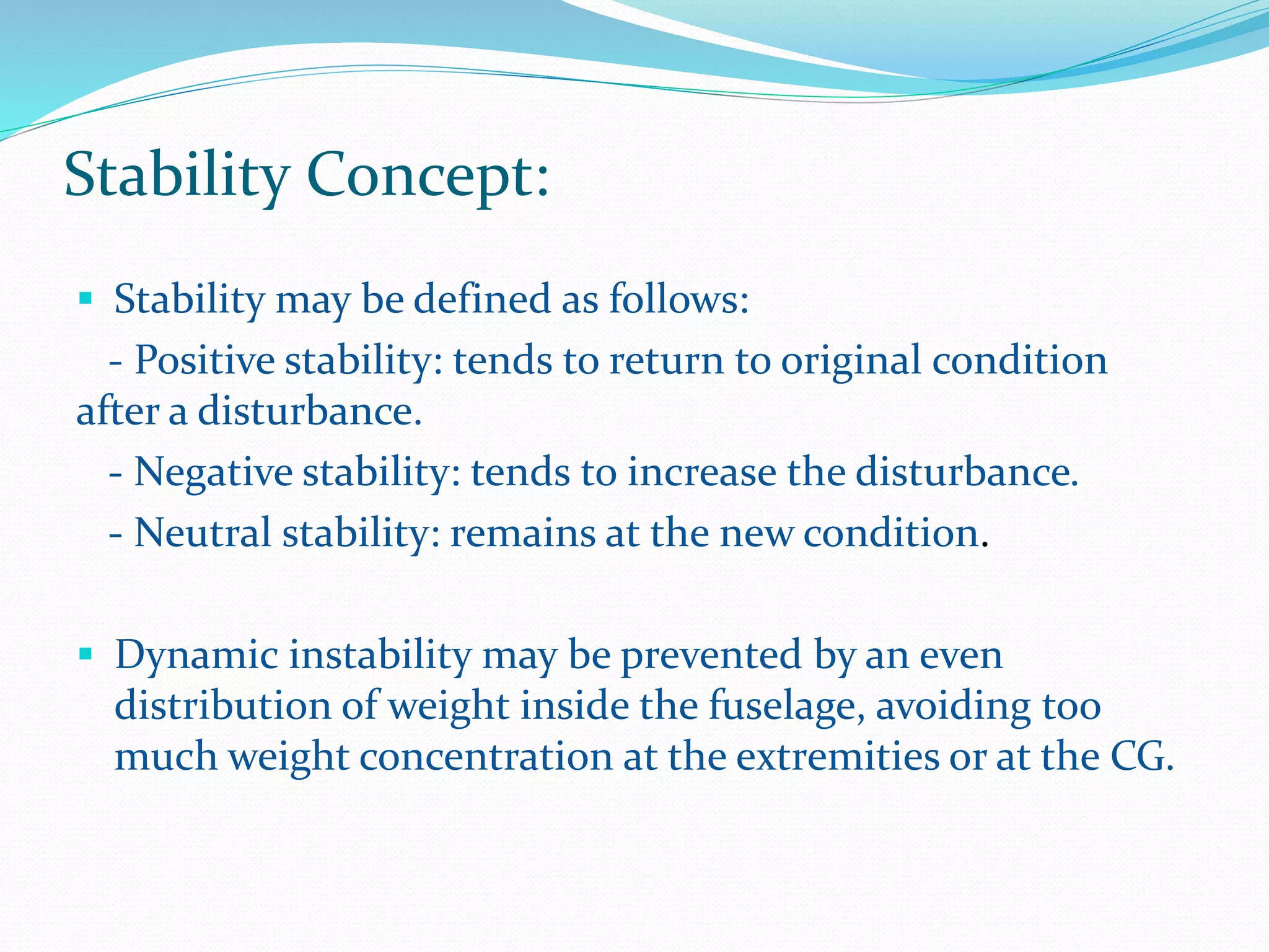 Stability Concept:
 Stability may be defined as follows:
- Positive stability: tends to return to original condition
after a disturbance.
- Negative stability: tends to increase the disturbance.
- Neutral stability: remains at the new condition.
 Dynamic instability may be prevented by an even
distribution of weight inside the fuselage, avoiding too
much weight concentration at the extremities or at the CG.
 