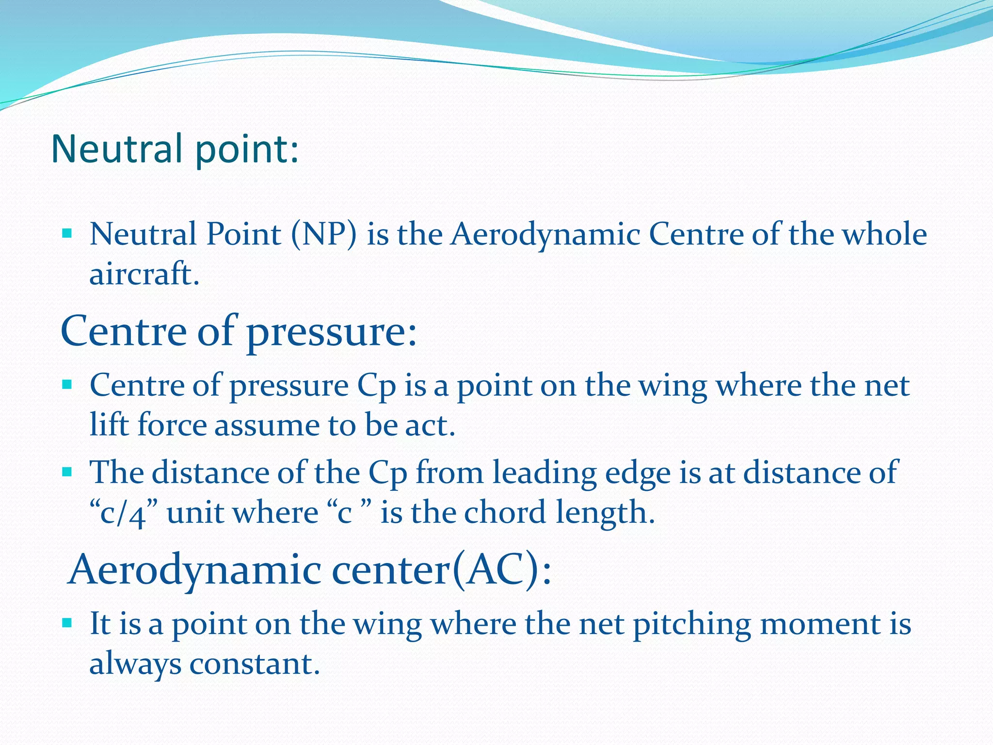 Neutral point:
 Neutral Point (NP) is the Aerodynamic Centre of the whole
aircraft.
Centre of pressure:
 Centre of pressure Cp is a point on the wing where the net
lift force assume to be act.
 The distance of the Cp from leading edge is at distance of
“c/4” unit where “c ” is the chord length.
Aerodynamic center(AC):
 It is a point on the wing where the net pitching moment is
always constant.
 