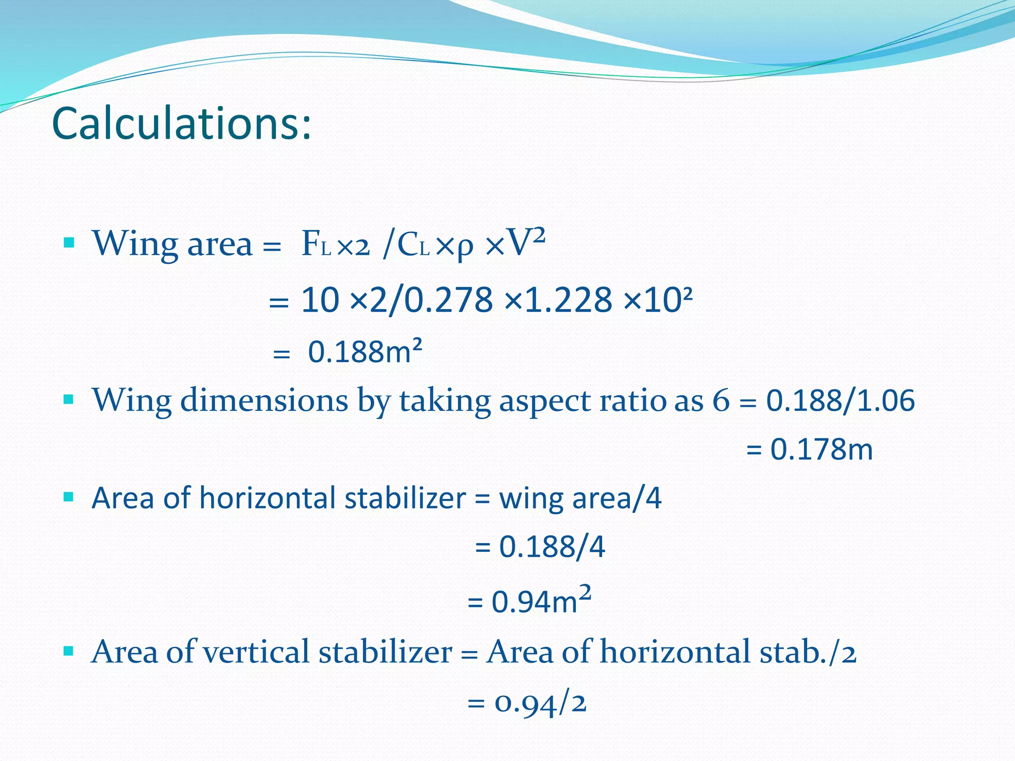 Calculations:
 Wing area = FL ×2 /CL ×ρ ×V²
= 10 ×2/0.278 ×1.228 ×10²
= 0.188m²
 Wing dimensions by taking aspect ratio as 6 = 0.188/1.06
= 0.178m
 Area of horizontal stabilizer = wing area/4
= 0.188/4
= 0.94m²
 Area of vertical stabilizer = Area of horizontal stab./2
= 0.94/2
 