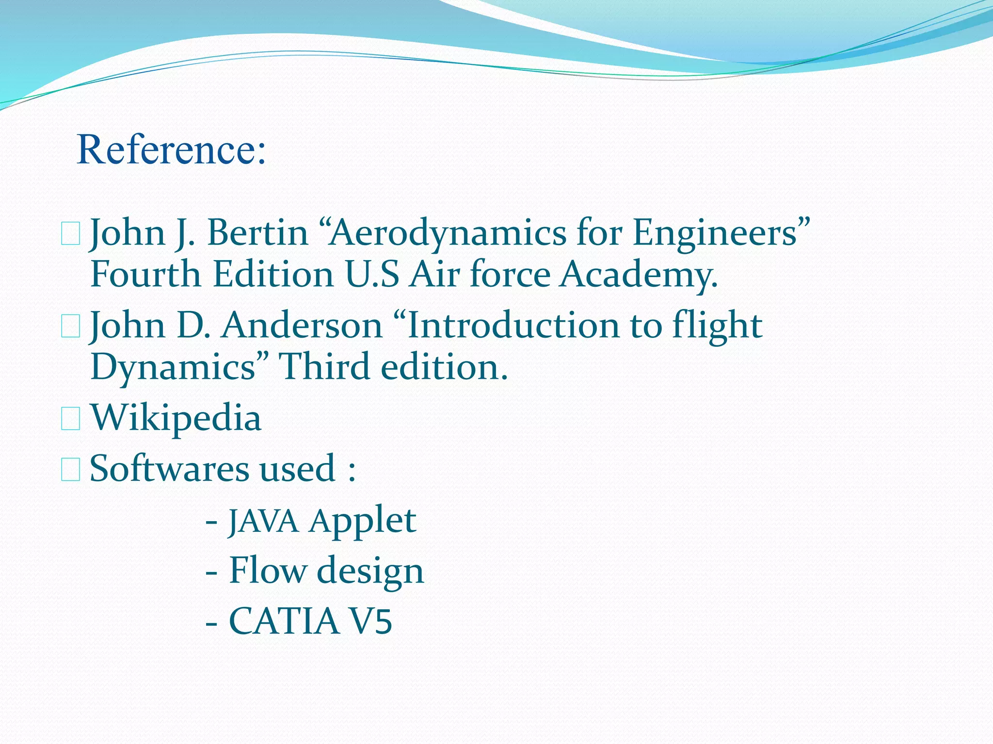  John J. Bertin “Aerodynamics for Engineers”
Fourth Edition U.S Air force Academy.
 John D. Anderson “Introduction to flight
Dynamics” Third edition.
 Wikipedia
 Softwares used :
- JAVA Applet
- Flow design
- CATIA V5
Reference:
 