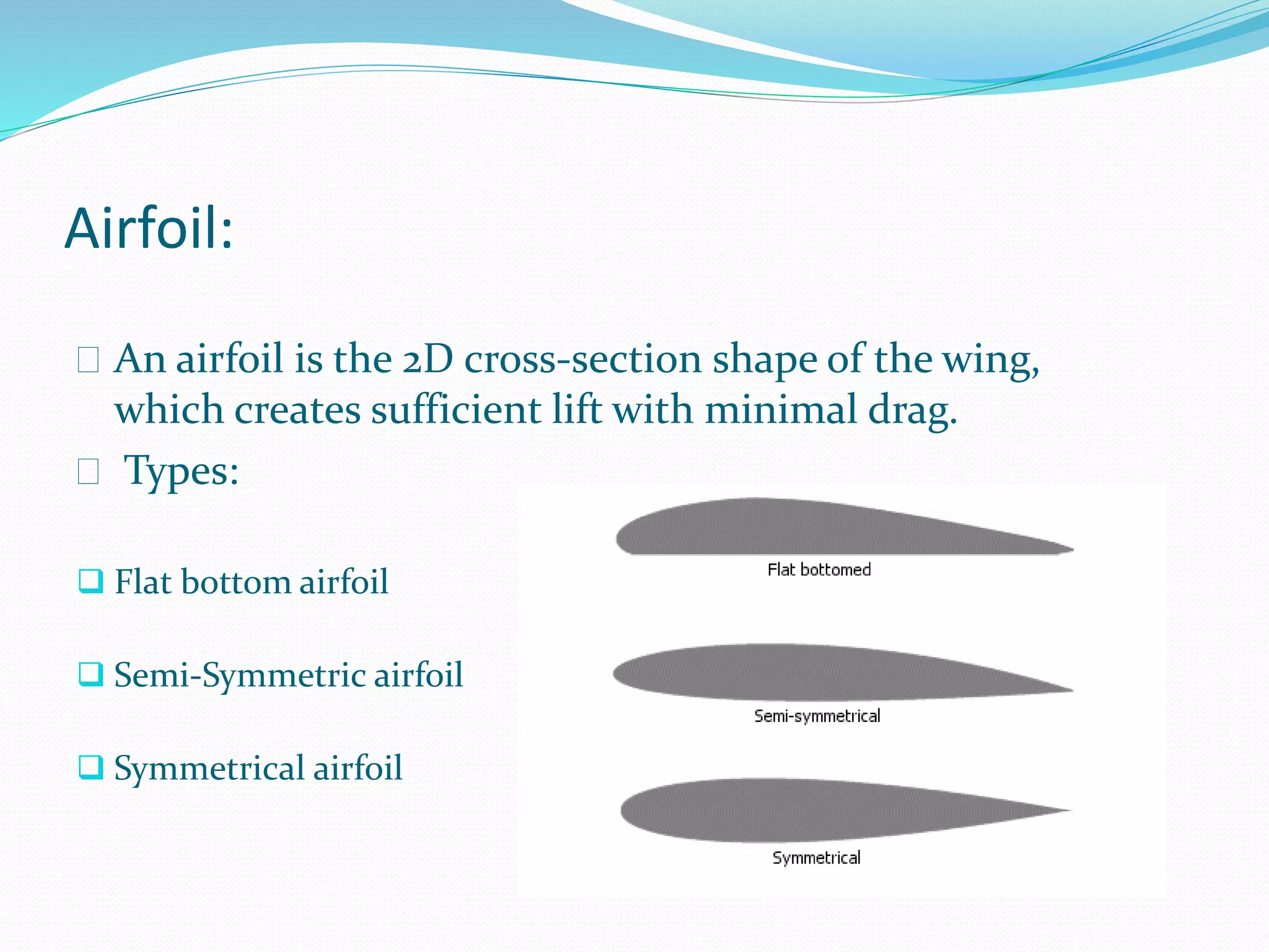 Airfoil:
 An airfoil is the 2D cross-section shape of the wing,
which creates sufficient lift with minimal drag.
 Types:
 Flat bottom airfoil
 Semi-Symmetric airfoil
 Symmetrical airfoil
 