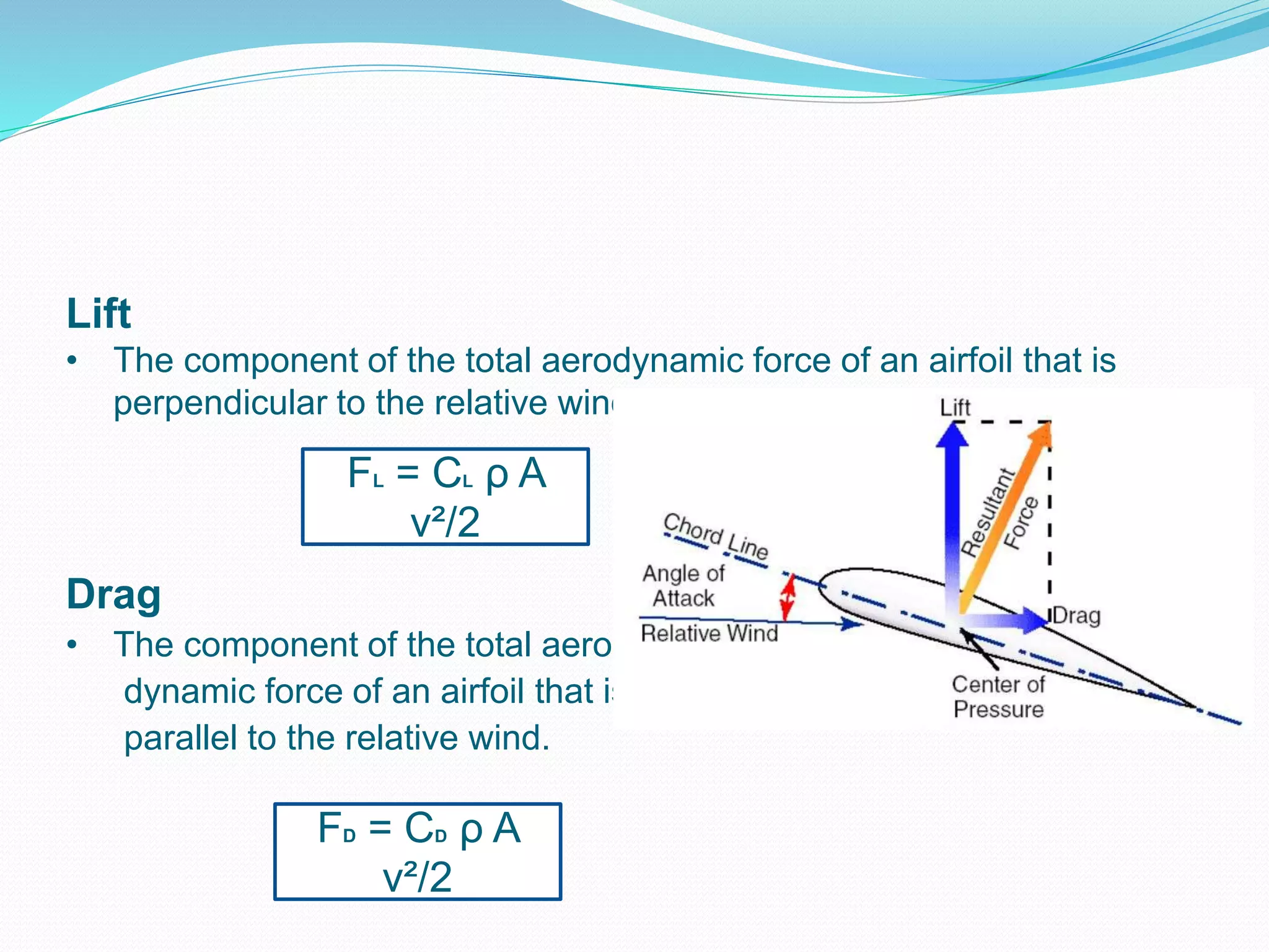 Lift
• The component of the total aerodynamic force of an airfoil that is
perpendicular to the relative wind.
Drag
• The component of the total aero –
dynamic force of an airfoil that is
parallel to the relative wind.
FL = CL ρ A
v²/2
FD = CD ρ A
v²/2
 