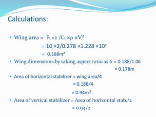 Calculations:
 Wing area = FL ×2 /CL ×ρ ×V²
= 10 ×2/0.278 ×1.228 ×10²
= 0.188m²
 Wing dimensions by taking aspect ratio as 6 = 0.188/1.06
= 0.178m
 Area of horizontal stabilizer = wing area/4
= 0.188/4
= 0.94m²
 Area of vertical stabilizer = Area of horizontal stab./2
= 0.94/2
 