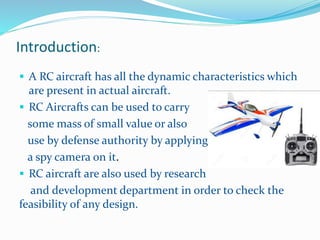 Introduction:
 A RC aircraft has all the dynamic characteristics which
are present in actual aircraft.
 RC Aircrafts can be used to carry
some mass of small value or also
use by defense authority by applying
a spy camera on it.
 RC aircraft are also used by research
and development department in order to check the
feasibility of any design.
 