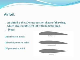 Airfoil:
 An airfoil is the 2D cross-section shape of the wing,
which creates sufficient lift with minimal drag.
 Types:
 Flat bottom airfoil
 Semi-Symmetric airfoil
 Symmetrical airfoil
 