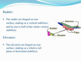 Rudder:
 The rudder are hinged on rear
surface, making as a vertical stabilizer.
and its area is half of the whole vertical
stabilizer.
Elevators:
 The elevators are hinged on rear
surface, making as a whole a tail
plane or horizontal stabilizer.
 