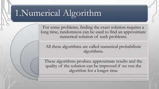 1.Numerical Algorithm
For some problems, finding the exact solution requires a
long time, randomness can be used to find an approximate
numerical solution of such problems.
All these algorithms are called numerical probabilistic
algorithms.
These algorithms produce approximate results and the
quality of the solution can be improved if we run the
algorithm for a longer time
 