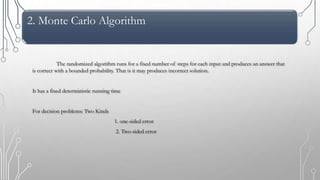 2. Monte Carlo Algorithm
The randomized algorithm runs for a fixed number of steps for each input and produces an answer that
is correct with a bounded probability. That is it may produces incorrect solution.
It has a fixed deterministic running time
For decision problems: Two Kinds
1. one-sided error
2. Two-sided error
 