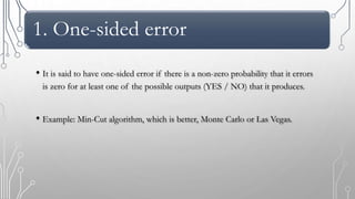 1. One-sided error
• It is said to have one-sided error if there is a non-zero probability that it errors
is zero for at least one of the possible outputs (YES / NO) that it produces.
• Example: Min-Cut algorithm, which is better, Monte Carlo or Las Vegas.
 