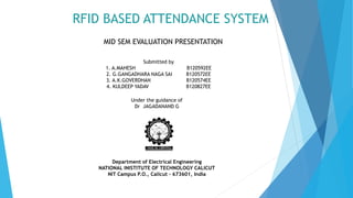 RFID BASED ATTENDANCE SYSTEM
MID SEM EVALUATION PRESENTATION
Submitted by
1. A.MAHESH B120592EE
2. G.GANGADHARA NAGA SAI B120572EE
3. A.K.GOVERDHAN B120574EE
4. KULDEEP YADAV B120827EE
Under the guidance of
Dr JAGADANAND G
Department of Electrical Engineering
NATIONAL INISTITUTE OF TECHNOLOGY CALICUT
NIT Campus P.O., Calicut - 673601, India
 