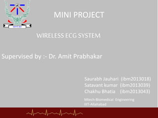 MINI PROJECT
Supervised by :- Dr. Amit Prabhakar
Saurabh Jauhari (ibm2013018)
Satavant kumar (ibm2013039)
Chakhu Bhatia (ibm2013043)
WIRELESS ECG SYSTEM
Mtech-Biomedical Engineering
IIIT-Allahabad
 