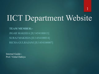 IICT Department Website
TEAM MEMBER:-
JIGAR MAKHIJA [IU1454100013]
SURAJ MAKHIJA [IU1454100014]
RICHA GULRAJANI [IU1454100007]
1
Internal Guide:-
Prof. Vishal Dahiya
 