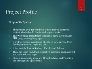 Project Profile
Scope of the System
 The primary goal for the thesis was to make a complete
project which should confirm all requirements.
 The Web based Department Website is being developed in
PHP programming language.
 It will be running on intranet of college. And anyone from
the department can login and use.
 It has mainly 3 users Student , Faculty and Admin.
 They can login from their respective username and password
and can view web page.
 Student can mainly view and Download data and Faculties
can manage and upload data.
3
 