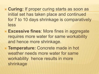  Curing: If proper curing starts as soon as
initial set has taken place and continued
for 7 to 10 days shrinkage is comparatively
less
 Excessive fines: More fines in aggregate
requires more water for same workability
and hence more shrinkage.
 Temperature: Concrete made in hot
weather needs more water for same
workability hence results in more
shrinkage
 