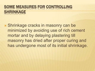 SOME MEASURES FOR CONTROLLING
SHRINKAGE
 Shrinkage cracks in masonry can be
minimized by avoiding use of rich cement
mortar and by delaying plastering till
masonry has dried after proper curing and
has undergone most of its initial shrinkage.
 