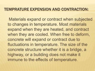 TEMPRATURE EXPENSION AND CONTRACTION:
Materials expand or contract when subjected
to changes in temperature. Most materials
expand when they are heated, and contract
when they are cooled. When free to deform,
concrete will expand or contract due to
fluctuations in temperature. The size of the
concrete structure whether it is a bridge, a
highway, or a building does not make it
immune to the effects of temperature.
 