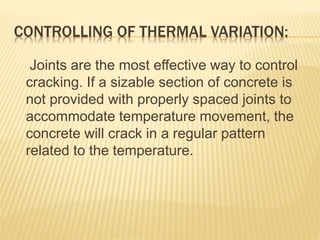 CONTROLLING OF THERMAL VARIATION:
Joints are the most effective way to control
cracking. If a sizable section of concrete is
not provided with properly spaced joints to
accommodate temperature movement, the
concrete will crack in a regular pattern
related to the temperature.
 