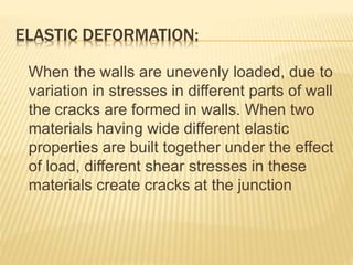 ELASTIC DEFORMATION:
When the walls are unevenly loaded, due to
variation in stresses in different parts of wall
the cracks are formed in walls. When two
materials having wide different elastic
properties are built together under the effect
of load, different shear stresses in these
materials create cracks at the junction
 