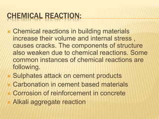 CHEMICAL REACTION:
 Chemical reactions in building materials
increase their volume and internal stress ,
causes cracks. The components of structure
also weaken due to chemical reactions. Some
common instances of chemical reactions are
following.
 Sulphates attack on cement products
 Carbonation in cement based materials
 Corrosion of reinforcement in concrete
 Alkali aggregate reaction
 