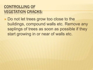 CONTROLLING OF
VEGETATION CRACKS:
 Do not let trees grow too close to the
buildings, compound walls etc. Remove any
saplings of trees as soon as possible if they
start growing in or near of walls etc.
 