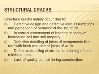 STRUCTURAL CRACKS:
Structural cracks mainly occur due to:
a) Defective design and defective load assumptions
and perception of behavior of the structure.
b) In correct assessment of bearing capacity of
foundation soil and soil properly.
c) Defective detailing of joints of components like
roof with brick wall corner joints of walls
d) Defective detailing of structural detailing of steel
reinforcement.
e) Lack of quality control during construction.
 