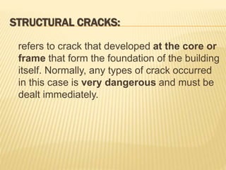 STRUCTURAL CRACKS:
refers to crack that developed at the core or
frame that form the foundation of the building
itself. Normally, any types of crack occurred
in this case is very dangerous and must be
dealt immediately.
 
