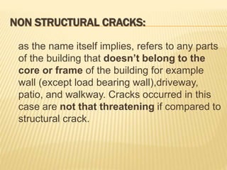 NON STRUCTURAL CRACKS:
as the name itself implies, refers to any parts
of the building that doesn’t belong to the
core or frame of the building for example
wall (except load bearing wall),driveway,
patio, and walkway. Cracks occurred in this
case are not that threatening if compared to
structural crack.
 