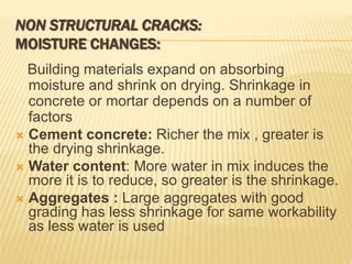 NON STRUCTURAL CRACKS:
MOISTURE CHANGES:
Building materials expand on absorbing
moisture and shrink on drying. Shrinkage in
concrete or mortar depends on a number of
factors
 Cement concrete: Richer the mix , greater is
the drying shrinkage.
 Water content: More water in mix induces the
more it is to reduce, so greater is the shrinkage.
 Aggregates : Large aggregates with good
grading has less shrinkage for same workability
as less water is used
 