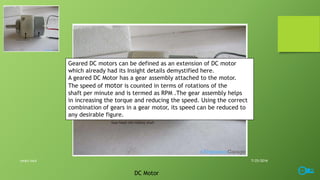 Geared DC motors can be defined as an extension of DC motor
which already had its Insight details demystified here.
A geared DC Motor has a gear assembly attached to the motor.
The speed of motor is counted in terms of rotations of the
shaft per minute and is termed as RPM .The gear assembly helps
in increasing the torque and reducing the speed. Using the correct
combination of gears in a gear motor, its speed can be reduced to
any desirable figure.
DC Motor
7/25/2016smart lock
 