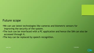 Future scope
•We can use latest technologies like cameras and biometric sensors for
improving the security of the system.
•The lock can be interfaced with a PC application and hence the SIM can also be
accessed through it.
•The key can be replaced by speech recognition.
7/25/2016smart lock
 