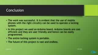 Conclusion
• The work was successful. It is evident that the use of mobile
phones with the right circuitry can be used to operate a locking
system.
• In this project we used an Arduino board. Arduino boards are cost
efficient and they are user friendly and hence can be easily
programmed.
• The entire locking system is portable.
• The future of this project is vast and endless.
7/25/2016smart lock
 