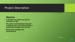 Project Description
Objective
• A portable lock which can also be
unlocked via SMS.
• The system automatically locks and
unlocks as soon as the lock receives a
predefined message from the user.
• Works both manually and
automatically.
7/25/2016smart lock
 