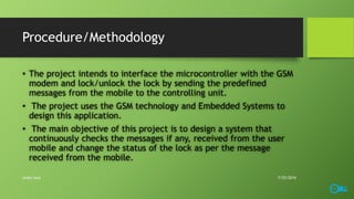 Procedure/Methodology
• The project intends to interface the microcontroller with the GSM
modem and lock/unlock the lock by sending the predefined
messages from the mobile to the controlling unit.
• The project uses the GSM technology and Embedded Systems to
design this application.
• The main objective of this project is to design a system that
continuously checks the messages if any, received from the user
mobile and change the status of the lock as per the message
received from the mobile.
7/25/2016smart lock
 