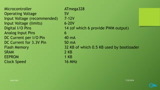 Microcontroller ATmega328
Operating Voltage 5V
Input Voltage (recommended) 7-12V
Input Voltage (limits) 6-20V
Digital I/O Pins 14 (of which 6 provide PWM output)
Analog Input Pins 6
DC Current per I/O Pin 40 mA
DC Current for 3.3V Pin 50 mA
Flash Memory 32 KB of which 0.5 KB used by bootloader
SRAM 2 KB
EEPROM 1 KB
Clock Speed 16 MHz
7/25/2016smart lock
 