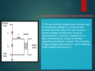 CAPACITOR VOLTAGE TRANSFORMER
CVTs are typically single-phase devices used
for measuring voltages in excess of one
hundred kilovolts where the use of wound
primary voltage transformers would be
uneconomical. In practice, capacitor C1 is
often constructed as a stack of smaller
capacitors connected in series. This provides
a large voltage drop across C1 and a relatively
small voltage drop across C2.
 