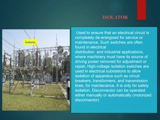ISOLATOR
Isolator
Used to ensure that an electrical circuit is
completely de-energised for service or
maintenance. Such switches are often
found in electrical
distribution and industrial applications,
where machinery must have its source of
driving power removed for adjustment or
repair. High-voltage isolation switches are
used in electrical substations to allow
isolation of apparatus such as circuit
breakers, transformers, and transmission
lines, for maintenance. It is only for safety
isolation. Disconnector can be operated
either manually or automatically (motorized
disconnector)
 