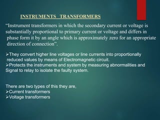 INSTRUMENTS TRANSFORMERS
“Instrument transformers in which the secondary current or voltage is
substantially proportional to primary current or voltage and differs in
phase form it by an angle which is approximately zero for an appropriate
direction of connection”.
They convert higher line voltages or line currents into proportionally
reduced values by means of Electromagnetic circuit.
Protects the instruments and system by measuring abnormalities and
Signal to relay to isolate the faulty system.
There are two types of this they are,
Current transformers
Voltage transformers
 