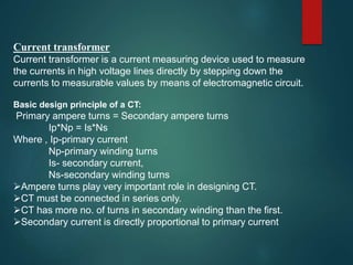 Current transformer
Current transformer is a current measuring device used to measure
the currents in high voltage lines directly by stepping down the
currents to measurable values by means of electromagnetic circuit.
Basic design principle of a CT:
Primary ampere turns = Secondary ampere turns
Ip*Np = Is*Ns
Where , Ip-primary current
Np-primary winding turns
Is- secondary current,
Ns-secondary winding turns
Ampere turns play very important role in designing CT.
CT must be connected in series only.
CT has more no. of turns in secondary winding than the first.
Secondary current is directly proportional to primary current
 