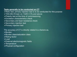 Tests generally to be conducted on CT:
Ratio test: primary injection test is to be conducted for this purpose
TAN-DELTA test: on 132KV CTs and above
Polarity test at the time of commissioning
Excitation characteristics check
Secondary and lead resistance check
Secondary injection test
Primary injection test
The accuracy of CT is directly related to a factors as,
Burden
Burden class/saturation class
Rating factor
Load
External electromagnetic fields
Temperature
Physical configuration
 