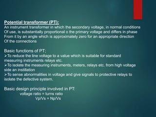 Potential transformer (PT):
An instrument transformer in which the secondary voltage, in normal conditions
Of use, is substantially proportional o the primary voltage and differs in phase
From it by an angle which is approximately zero for an appropriate direction
Of the connections
Basic functions of PT;
To reduce the line voltage to a value which is suitable for standard
measuring instruments relays etc.
To isolate the measuring instruments, meters, relays etc. from high voltage
side an instillation
To sense abnormalities in voltage and give signals to protective relays to
isolate the defective system.
Basic design principle involved in PT:
voltage ratio = turns ratio
Vp/Vs = Np/Vs
 