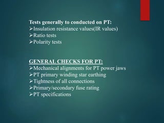 Tests generally to conducted on PT:
Insulation resistance values(IR values)
Ratio tests
Polarity tests
GENERAL CHECKS FOR PT:
Mechanical alignments for PT power jaws
PT primary winding star earthing
Tightness of all connections
Primary/secondary fuse rating
PT specifications
 