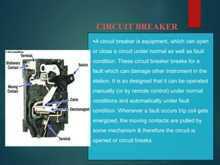 CIRCUIT BREAKER
A circuit breaker is equipment, which can open
or close a circuit under normal as well as fault
condition. These circuit breaker breaks for a
fault which can damage other instrument in the
station. It is so designed that it can be operated
manually (or by remote control) under normal
conditions and automatically under fault
condition. Whenever a fault occurs trip coil gets
energized, the moving contacts are pulled by
some mechanism & therefore the circuit is
opened or circuit breaks.
 