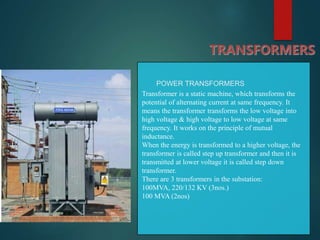 TRANSFORMERS
POWER TRANSFORMERS
Transformer is a static machine, which transforms the
potential of alternating current at same frequency. It
means the transformer transforms the low voltage into
high voltage & high voltage to low voltage at same
frequency. It works on the principle of mutual
inductance.
When the energy is transformed to a higher voltage, the
transformer is called step up transformer and then it is
transmitted at lower voltage it is called step down
transformer.
There are 3 transformers in the substation:
100MVA, 220/132 KV (3nos.)
100 MVA (2nos)
 
