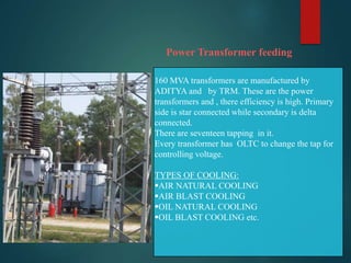 Power Transformer feeding
160 MVA transformers are manufactured by
ADITYA and by TRM. These are the power
transformers and , there efficiency is high. Primary
side is star connected while secondary is delta
connected.
There are seventeen tapping in it.
Every transformer has OLTC to change the tap for
controlling voltage.
TYPES OF COOLING:
AIR NATURAL COOLING
AIR BLAST COOLING
OIL NATURAL COOLING
OIL BLAST COOLING etc.
 