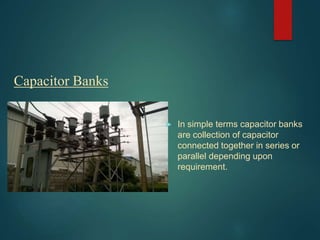 Capacitor Banks
 In simple terms capacitor banks
are collection of capacitor
connected together in series or
parallel depending upon
requirement.
 