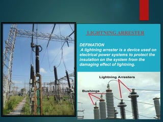 LIGHTNING ARRESTER
DEFINATION
A lightning arrester is a device used on
electrical power systems to protect the
insulation on the system from the
damaging effect of lightning.
 