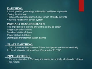 EARTHING:
It is adopted at generating, sub-station and lines to provide
•Safety to personal
•Reduce the damage during heavy inrush of faulty currents
•Improve reliability of power system
PRIMARY REQUIREMENTS:
The impedance to ground should be as low as below
Large-substation-1ohms
Small-substation-2ohms
Power station-0.5ohms
Distribution transformer station-5ohms
PLATE EARTHING:
1.3m*13mm cast iron plates of 25mm thick plates are buried vertically
In pits at intervals not less than 15m apart of EHT SS
PIPE EARTHING:
125mm in diameter 2.75m long are placed in vertically at intervals not less
Than 12.2m
 
